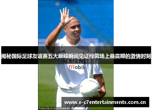 揭秘国际足球友谊赛五大巅峰瞬间见证绿茵场上最震撼的激情时刻